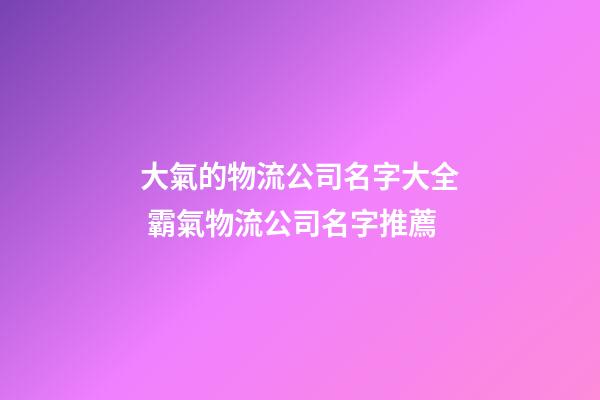 大氣的物流公司名字大全 霸氣物流公司名字推薦